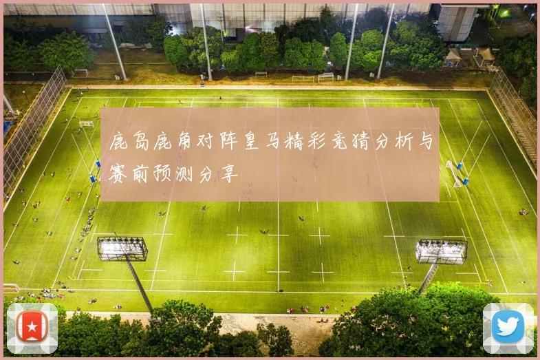 鹿岛鹿角对阵皇马精彩竞猜分析与赛前预测分享