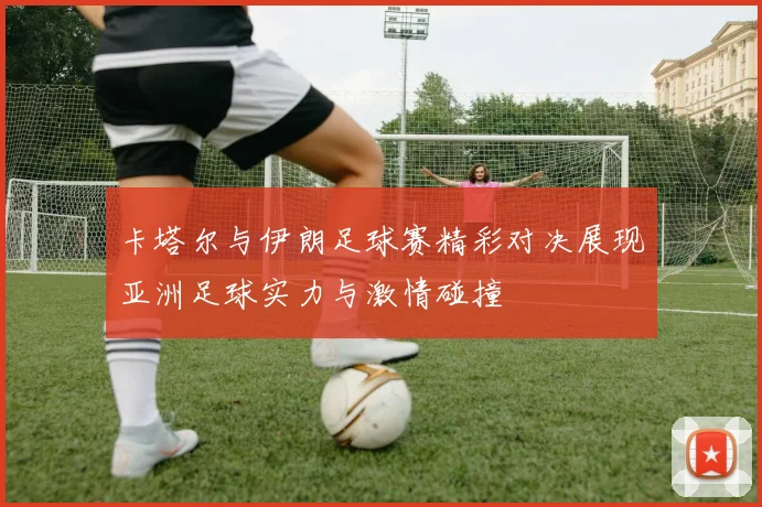 卡塔尔与伊朗足球赛精彩对决展现亚洲足球实力与激情碰撞