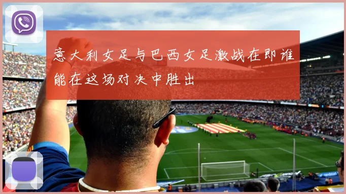 意大利女足与巴西女足激战在即谁能在这场对决中胜出