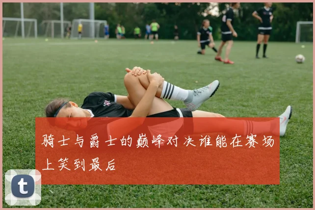 骑士与爵士的巅峰对决谁能在赛场上笑到最后