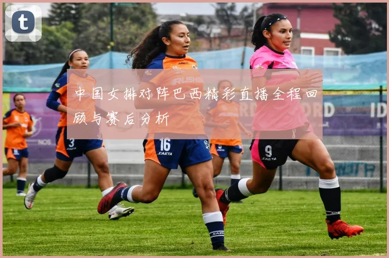 中国女排对阵巴西精彩直播全程回顾与赛后分析