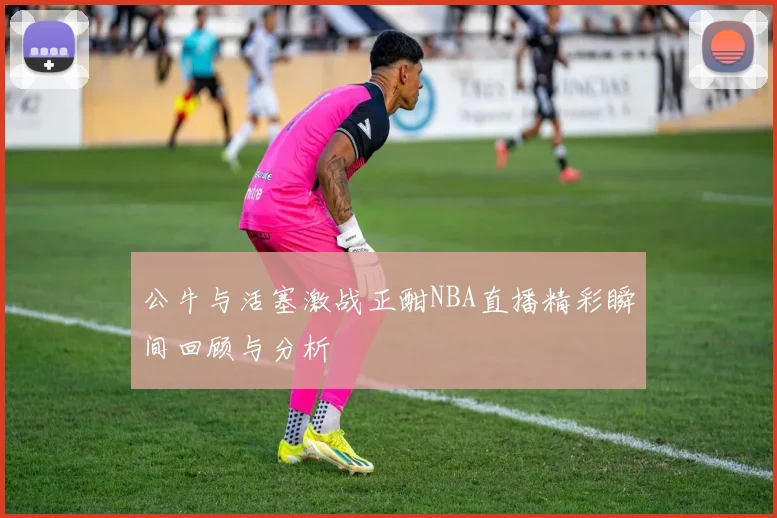 公牛与活塞激战正酣NBA直播精彩瞬间回顾与分析