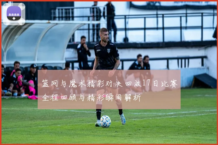 篮网与魔术精彩对决回放17日比赛全程回顾与精彩瞬间解析