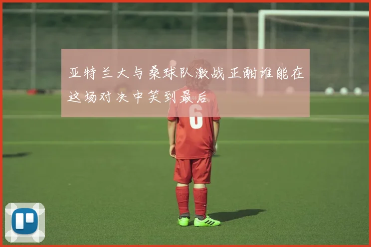 亚特兰大与桑球队激战正酣谁能在这场对决中笑到最后