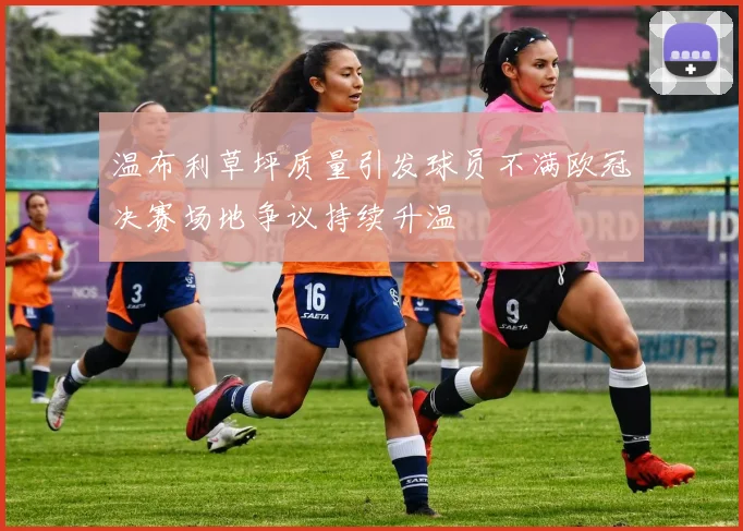 温布利草坪质量引发球员不满欧冠决赛场地争议持续升温