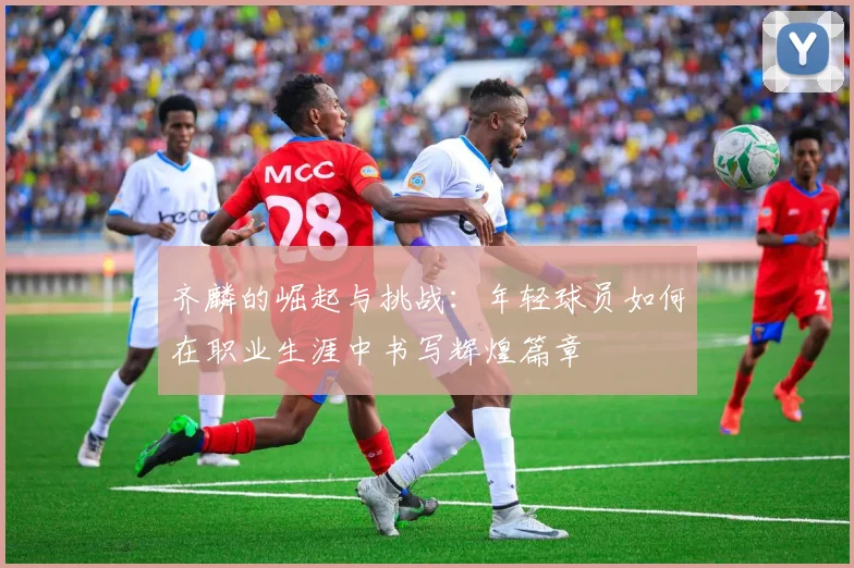 齐麟的崛起与挑战：年轻球员如何在职业生涯中书写辉煌篇章