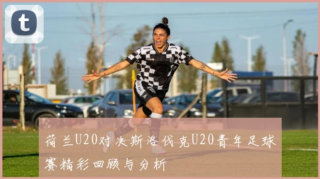 荷兰U20对决斯洛伐克U20青年足球赛精彩回顾与分析