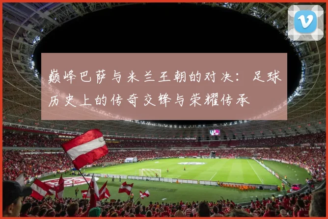 巅峰巴萨与米兰王朝的对决：足球历史上的传奇交锋与荣耀传承