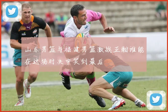 山东男篮与福建男篮激战正酣谁能在这场对决中笑到最后