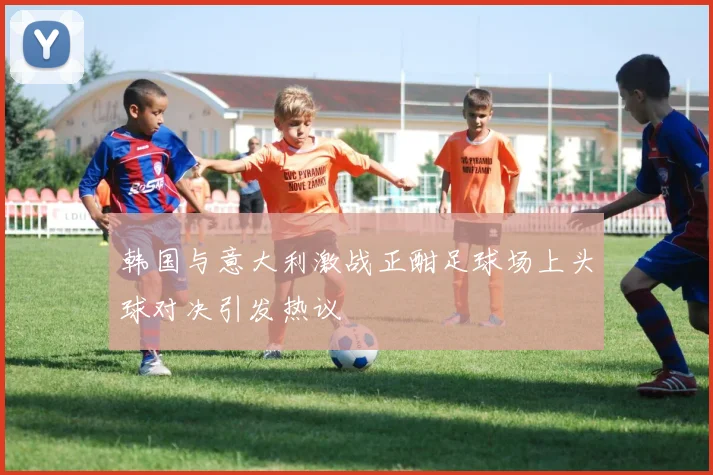 韩国与意大利激战正酣足球场上头球对决引发热议