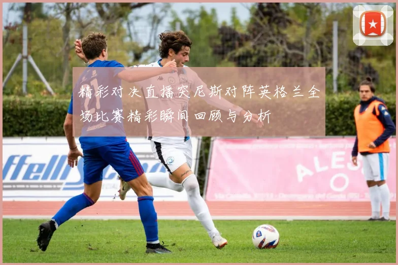 精彩对决直播突尼斯对阵英格兰全场比赛精彩瞬间回顾与分析