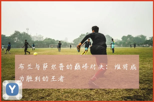 布兰与萨尔普的巅峰对决：谁将成为胜利的王者