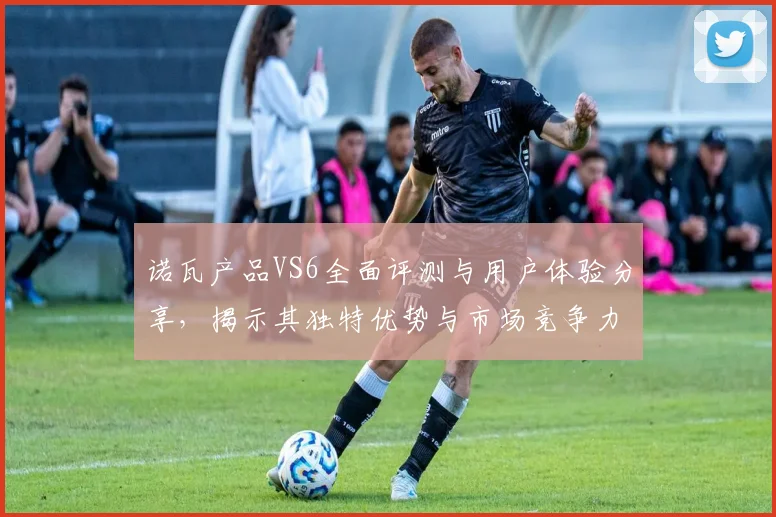 诺瓦产品VS6全面评测与用户体验分享，揭示其独特优势与市场竞争力