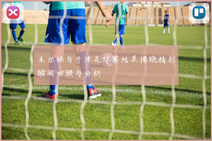 米尔顿与牛津足球赛结果揭晓精彩瞬间回顾与分析