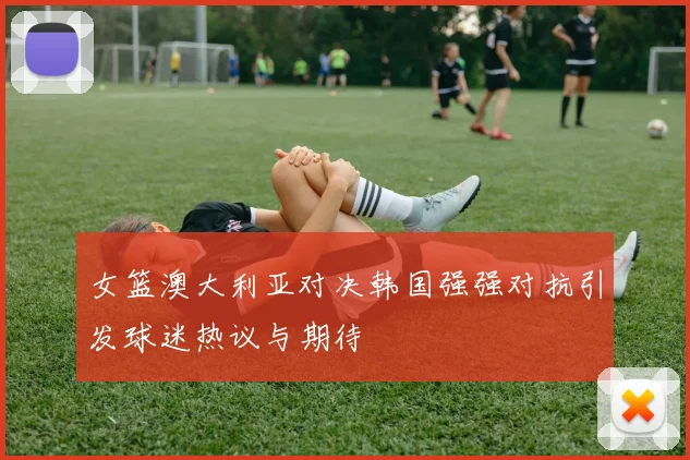 女篮澳大利亚对决韩国强强对抗引发球迷热议与期待