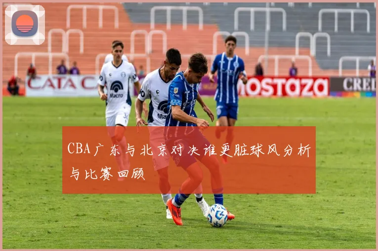 CBA广东与北京对决谁更脏球风分析与比赛回顾