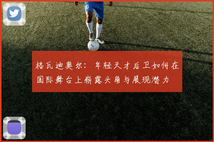 格瓦迪奥尔：年轻天才后卫如何在国际舞台上崭露头角与展现潜力