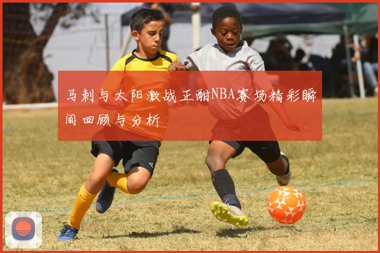 马刺与太阳激战正酣NBA赛场精彩瞬间回顾与分析
