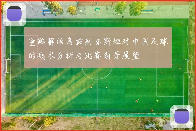 董路解读乌兹别克斯坦对中国足球的战术分析与比赛前景展望